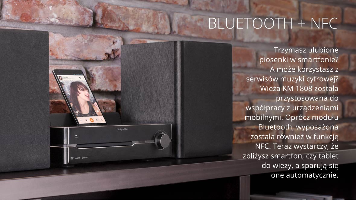 Bluetooth + NFC Należysz do osób, które ulubioną playlistę mają w smartfonie? A może korzystasz z serwisów muzyki cyfrowej? Wieża KM 1808 została przystosowana do współpracy z urządzeniami mobilnymi. Oprócz modułu Bluetooth, wyposażona została również w funkcję NFC. Teraz wystarczy, że zbliżysz smartfon, czy tablet do wieży, a sparują się one automatycznie.