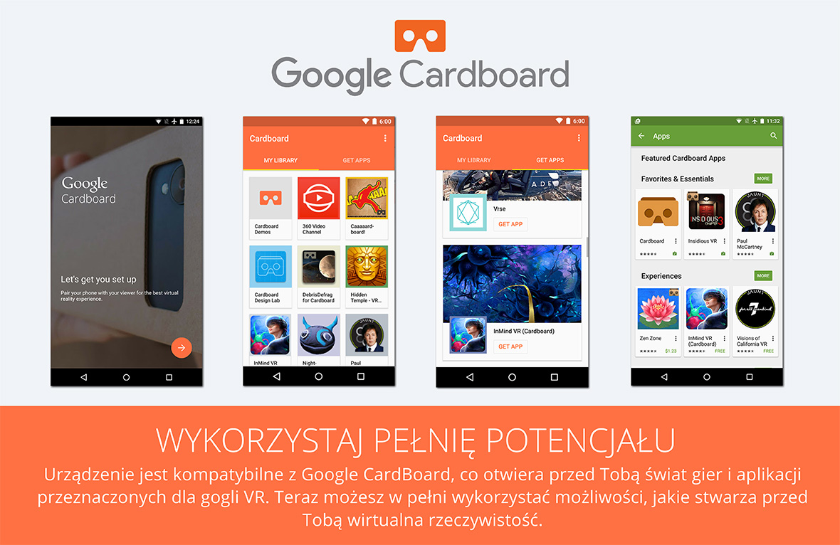 Wykorzystaj pełnię potencjału Urządzenie jest kompatybilne z Google CardBoard, co otwiera przed Tobą świat gier i aplikacji przeznaczonych dla gogli VR. Teraz możesz w pełni wykorzystać możliwości, jakie stwarza przed Tobą wirtualna rzeczywistość.