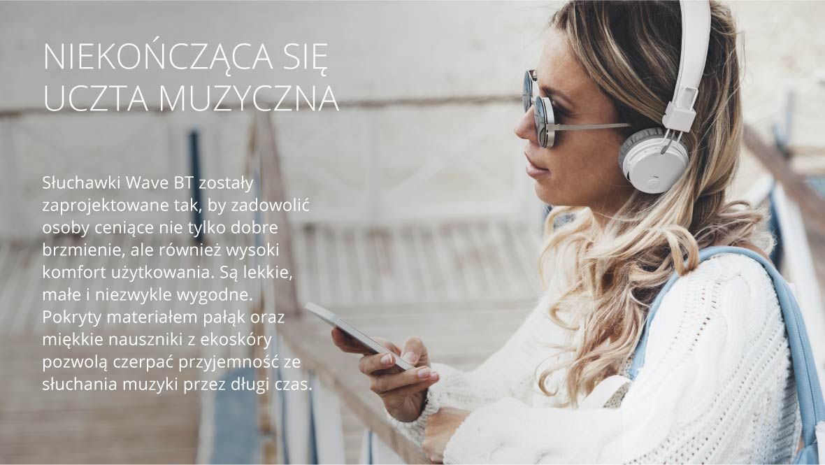 Niekończąca się uczta muzyczna Słuchawki Wave BT zostały zaprojektowane tak, by zadowolić osoby ceniące nie tylko dobre brzmienie, ale również wysoki komfort użytkowania. Są lekkie, małe i niezwykle wygodne. Pokryty materiałem pałąk oraz miękkie nauszniki z ekoskóry pozwolą czerpać przyjemność ze słuchania muzyki przez długi czas.