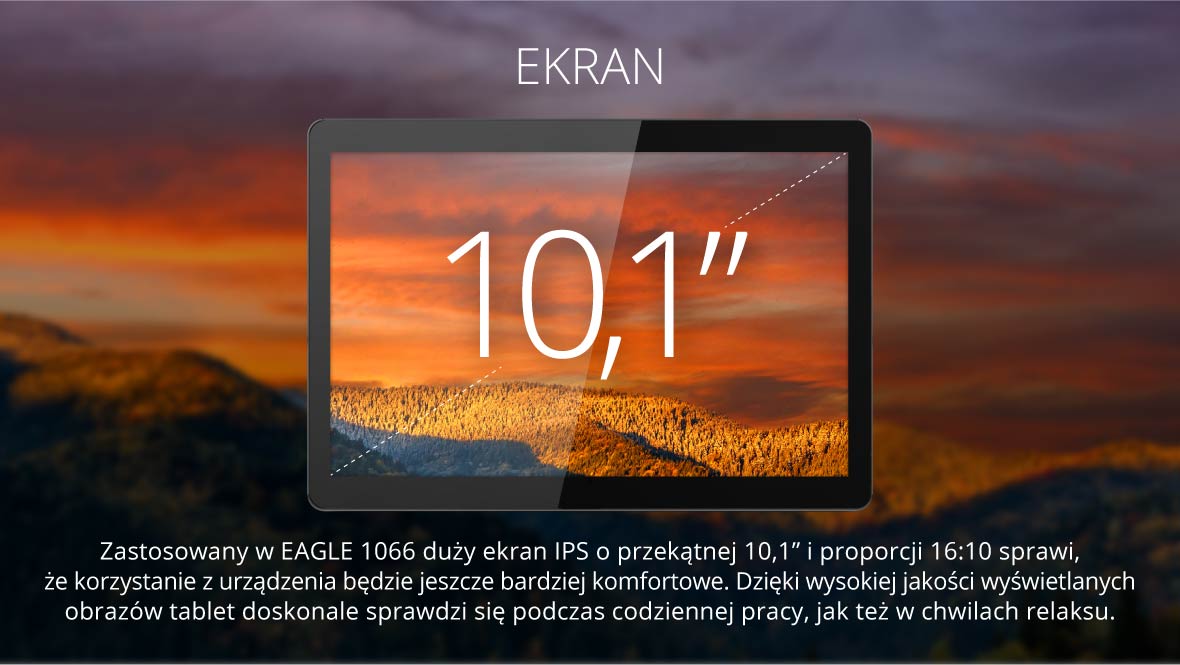 Ekran 10,1 cala Zastosowany w EAGLE 1066 duży ekran IPS o przekątnej 10,1” i proporcji 16:10 sprawi, że korzystanie z urządzenia będzie jeszcze bardziej komfortowe. Dzięki wysokiej jakości wyświetlanych obrazów tablet doskonale sprawdzi się podczas codziennej pracy, jak też w chwilach relaksu.