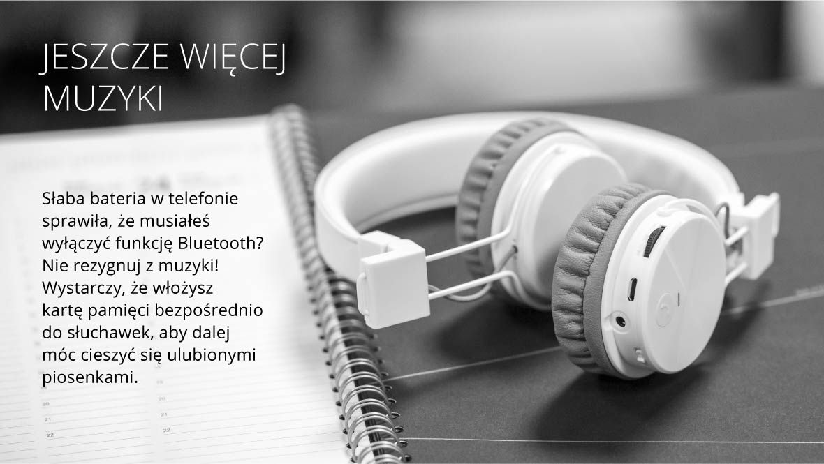 Jeszcze więcej muzyki Słaba bateria w telefonie sprawiła, że musiałeś wyłączyć funkcję Bluetooth? Nie rezygnuj z muzyki! Wystarczy, że włożysz kartę pamięci bezpośrednio do słuchawek, aby dalej móc cieszyć się ulubionymi piosenkami.