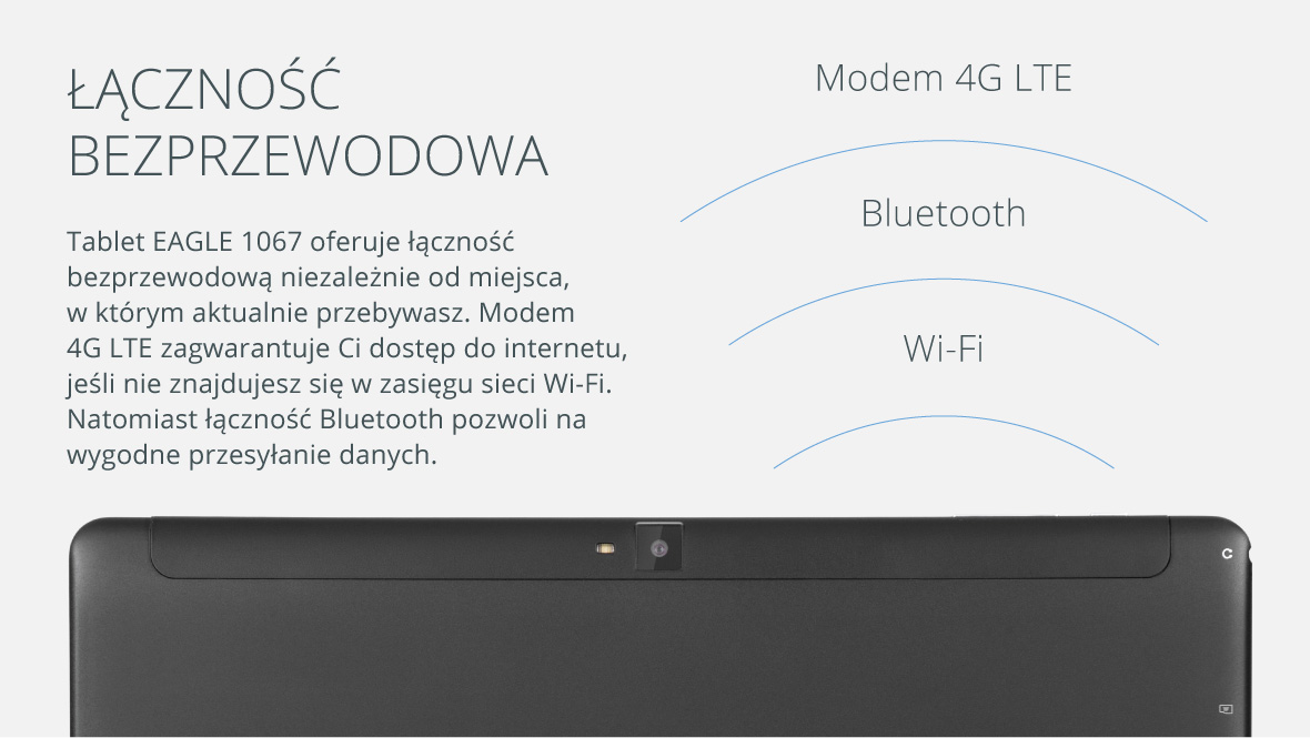 Łączność bezprzewodowa Tablet EAGLE 1067 oferuje łączność bezprzewodową niezależnie od miejsca, w którym aktualnie przebywasz. Modem 4G zagwarantuje Ci dostęp do internetu, jeśli nie znajdujesz się w zasięgu sieci Wi-Fi. Natomiast łączność Bluetooth pozwoli na wygodne przesyłanie danych.