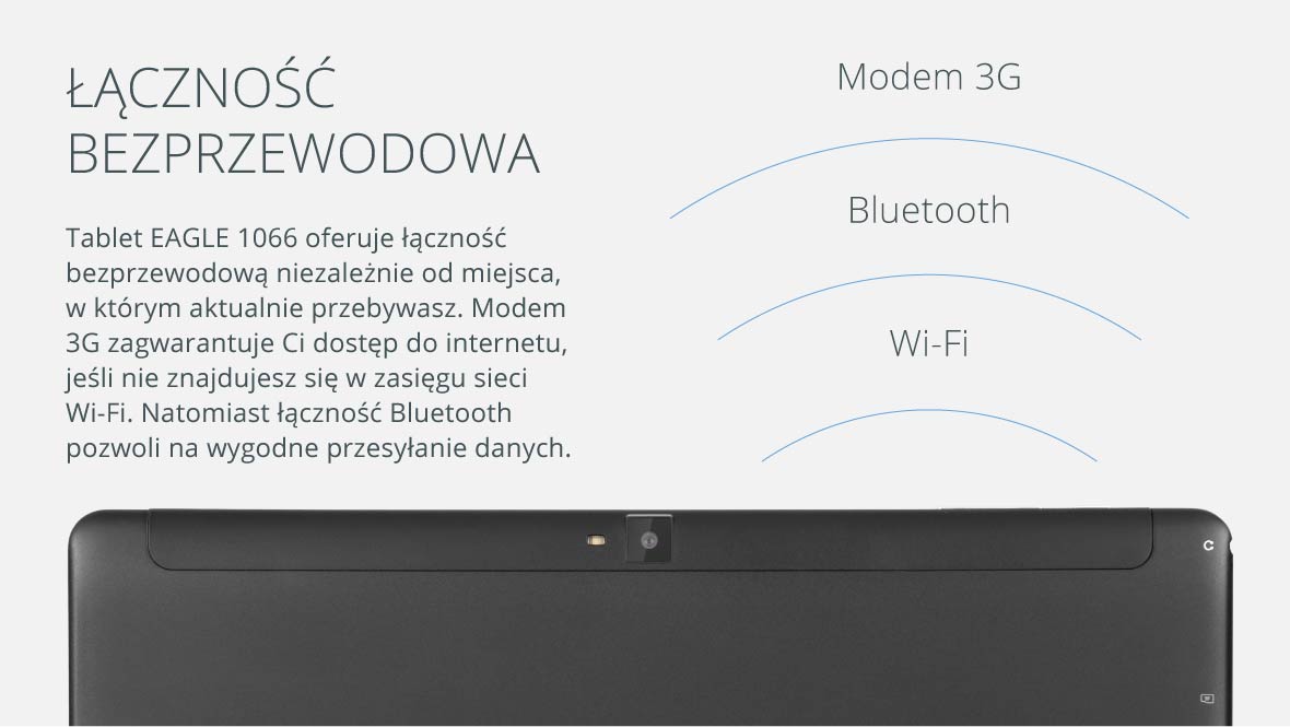 Łączność bezprzewodowa Tablet EAGLE 1066 oferuje łączność bezprzewodową niezależnie od miejsca, w którym aktualnie przebywasz. Modem 3G zagwarantuje Ci dostęp do internetu, jeśli nie znajdujesz się w zasięgu sieci Wi-Fi. Natomiast łączność Bluetooth pozwoli na wygodne przesyłanie danych.